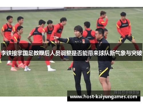 李铁接掌国足教鞭后人员调整是否能带来球队新气象与突破