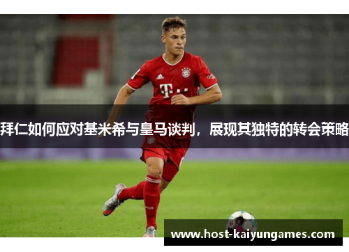 拜仁如何应对基米希与皇马谈判,展现其独特的转会策略 拜仁如何应对基米希与皇马谈判,展现其独特的转会策略