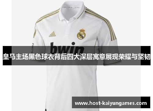皇马主场黑色球衣背后四大深层寓意展现荣耀与坚韧