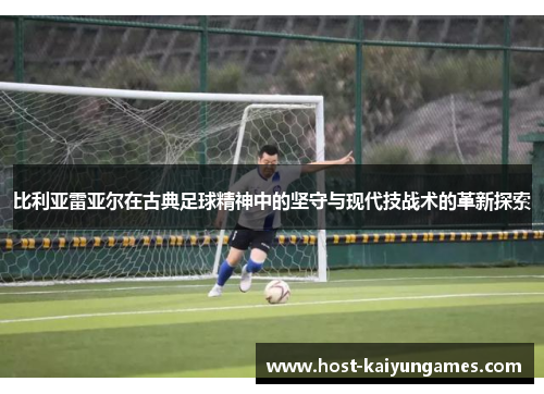 比利亚雷亚尔在古典足球精神中的坚守与现代技战术的革新探索