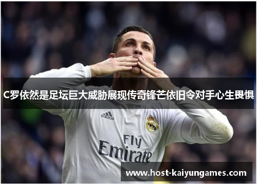 C罗依然是足坛巨大威胁展现传奇锋芒依旧令对手心生畏惧