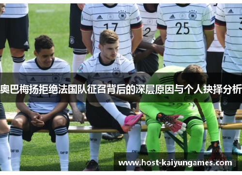 奥巴梅扬拒绝法国队征召背后的深层原因与个人抉择分析