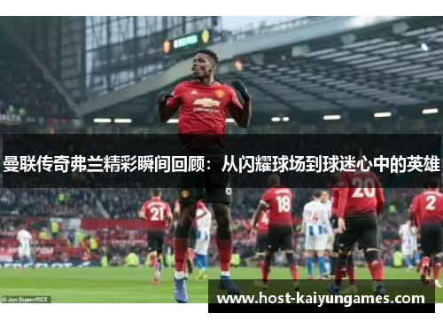 曼联传奇弗兰精彩瞬间回顾:从闪耀球场到球迷心中的英雄 曼联传奇弗兰精彩瞬间回顾:从闪耀球场到球迷心中的英雄