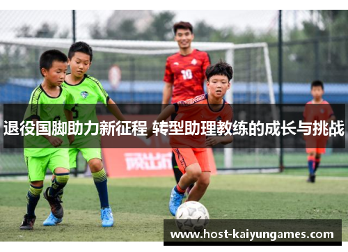 退役国脚助力新征程 转型助理教练的成长与挑战 退役国脚助力新征程 转型助理教练的成长与挑战