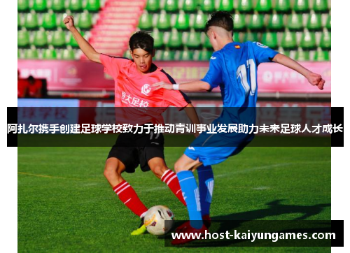 阿扎尔携手创建足球学校致力于推动青训事业发展助力未来足球人才成长